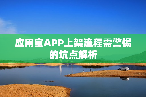 应用宝APP上架流程需警惕的坑点解析 应用宝APP上架流程需警惕的坑点解析