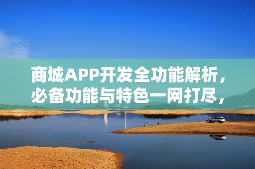 商城APP开发全功能解析，必备功能与特色一网打尽，错过必悔！