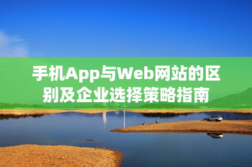 手机App与Web网站的区别及企业选择策略指南