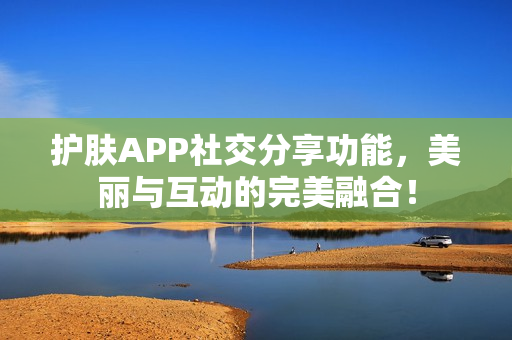 护肤APP社交分享功能，美丽与互动的完美融合！