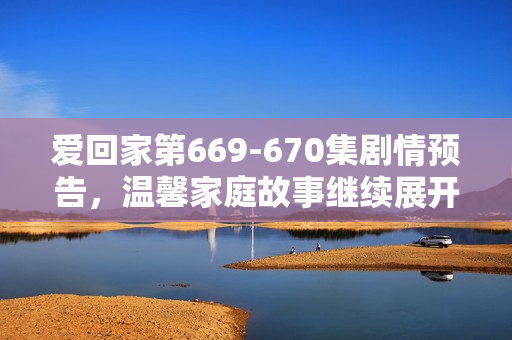 爱回家第669-670集剧情预告，温馨家庭故事继续展开