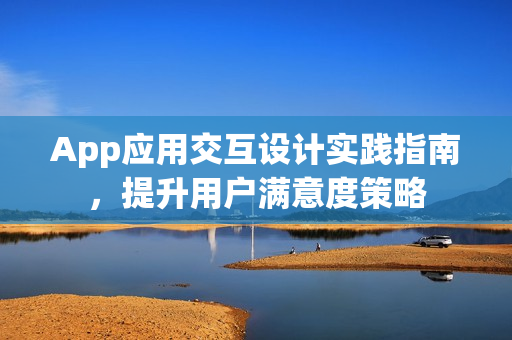 App应用交互设计实践指南,提升用户满意度策略 App应用交互设计实践指南,提升用户满意度策略