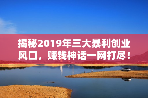 揭秘2019年三大暴利创业风口，赚钱神话一网打尽！