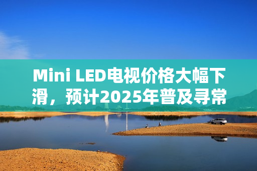 Mini LED电视价格大幅下滑，预计2025年普及寻常百姓家