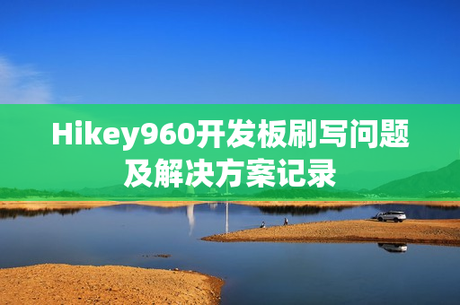Hikey960开发板刷写问题及解决方案记录 Hikey960开发板刷写问题及解决方案记录