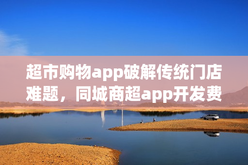 超市购物app破解传统门店难题，同城商超app开发费用解析