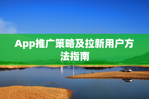 App推广策略及拉新用户方法指南 App推广策略及拉新用户方法指南