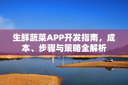 生鲜蔬菜APP开发指南，成本、步骤与策略全解析