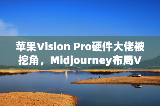 苹果Vision Pro硬件大佬被挖角，Midjourney布局VR头显技术，AI生成3D世界引擎即将亮相