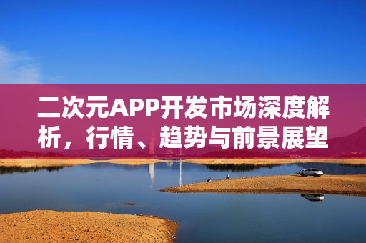 二次元APP开发市场深度解析,行情、趋势与前景展望 二次元APP开发市场深度解析,行情、趋势与前景展望