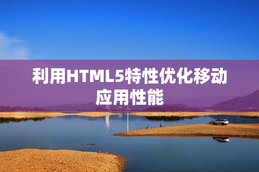 利用HTML5特性优化移动应用性能