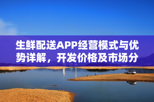 生鲜配送APP经营模式与优势详解，开发价格及市场分析