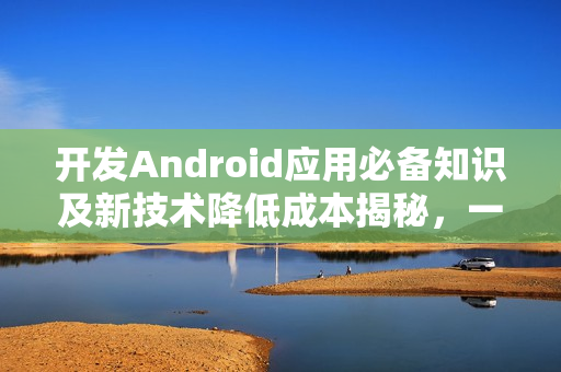 开发Android应用必备知识及新技术降低成本揭秘，一站式解决方案助你节省高达九成成本！