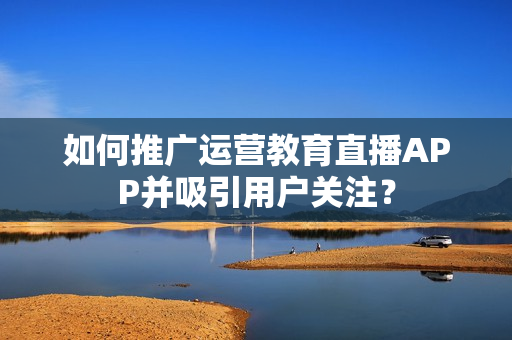 如何推广运营教育直播APP并吸引用户关注? 如何推广运营教育直播APP并吸引用户关注?