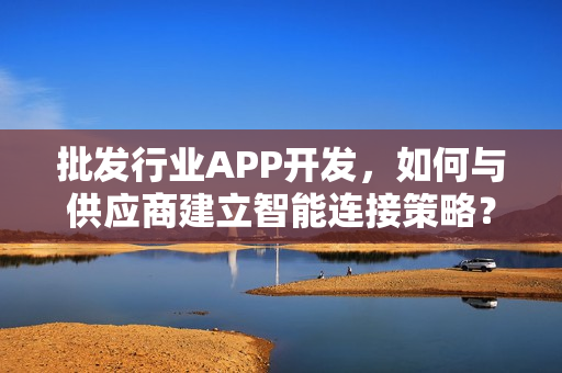 批发行业APP开发,如何与供应商建立智能连接策略? 批发行业APP开发,如何与供应商建立智能连接策略?