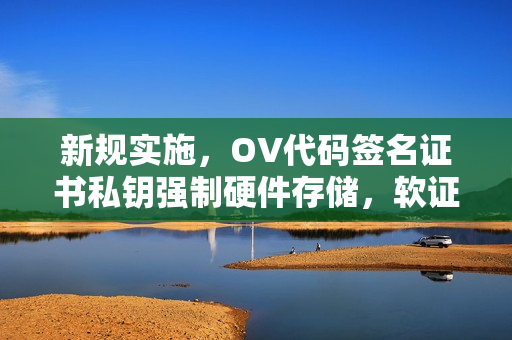 新规实施，OV代码签名证书私钥强制硬件存储，软证书停发在即