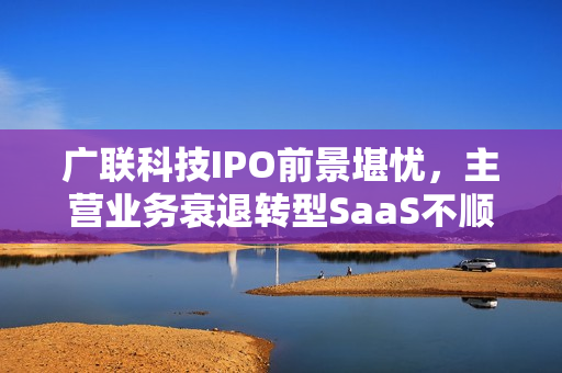 广联科技IPO前景堪忧，主营业务衰退转型SaaS不顺，新业务SaaS+能否逆袭？