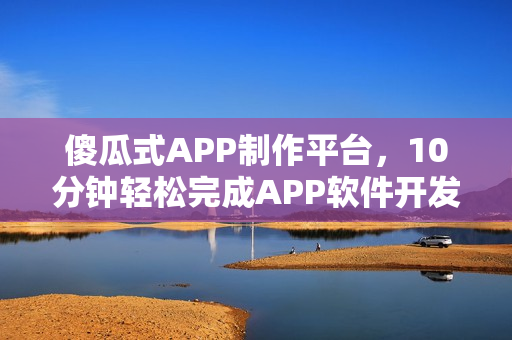 傻瓜式APP制作平台,10分钟轻松完成APP软件开发创作指南 傻瓜式APP制作平台,10分钟轻松完成APP软件开发创作指南