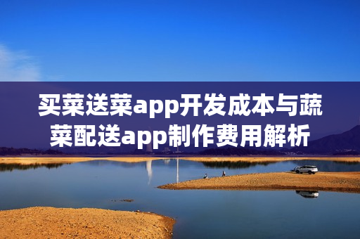 买菜送菜app开发成本与蔬菜配送app制作费用解析