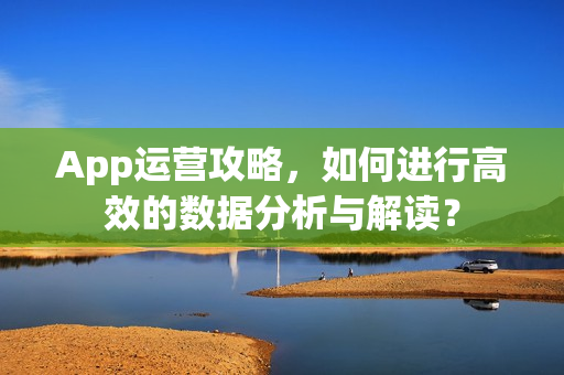 App运营攻略，如何进行高效的数据分析与解读？