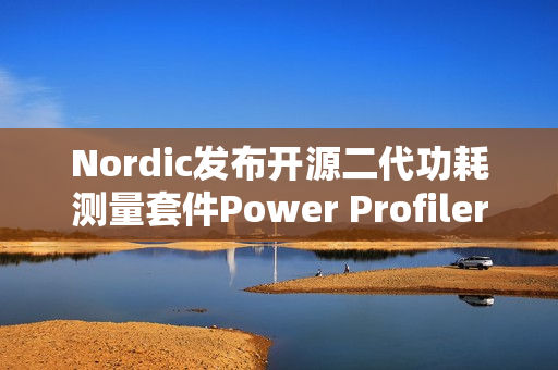 Nordic发布开源二代功耗测量套件Power Profiler Kit II，分辨率达100nA，测量范围拓宽至1A以内