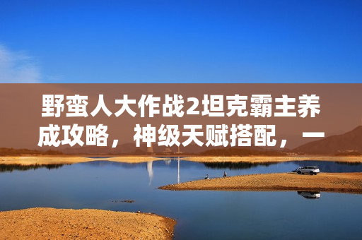 野蛮人大作战2坦克霸主养成攻略,神级天赋搭配,一打三不掉血秘籍揭秘 野蛮人大作战2坦克霸主养成攻略,神级天赋搭配,一打三不掉血秘籍揭秘