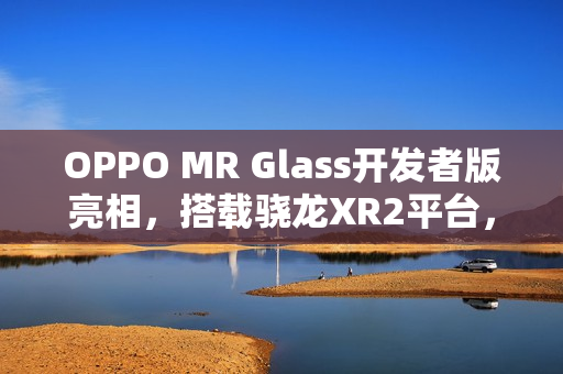 OPPO MR Glass开发者版亮相，搭载骁龙XR2平台，助力XR技术联合创新