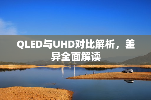 QLED与UHD对比解析，差异全面解读