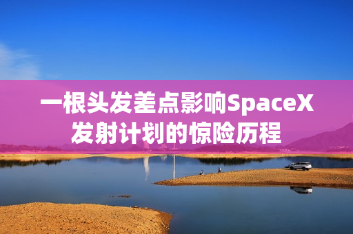 一根头发差点影响SpaceX发射计划的惊险历程 一根头发差点影响SpaceX发射计划的惊险历程