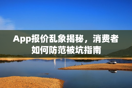 App报价乱象揭秘，消费者如何防范被坑指南
