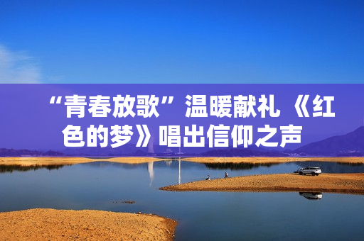 “青春放歌”温暖献礼 《红色的梦》唱出信仰之声