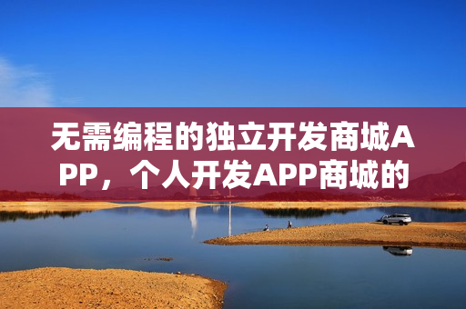 无需编程的独立开发商城APP,个人开发APP商城的现实性与平台解析 无需编程的独立开发商城APP,个人开发APP商城的现实性与平台解析