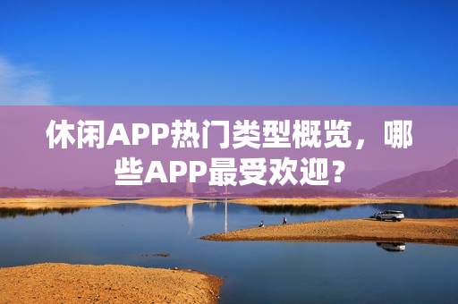 休闲APP热门类型概览，哪些APP最受欢迎？