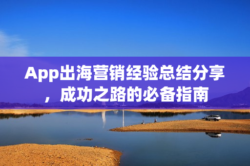 App出海营销经验总结分享,成功之路的必备指南 App出海营销经验总结分享,成功之路的必备指南