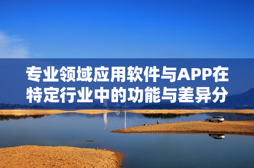 专业领域应用软件与APP在特定行业中的功能与差异分析