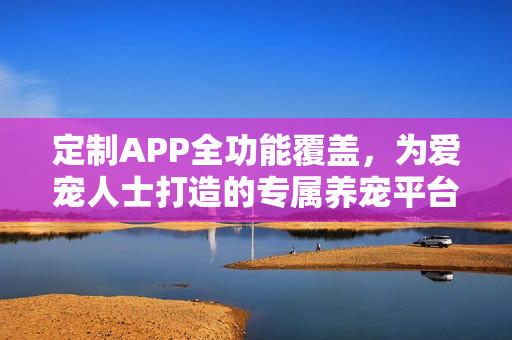 定制APP全功能覆盖，为爱宠人士打造的专属养宠平台