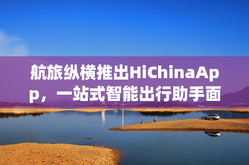 航旅纵横推出HiChinaApp，一站式智能出行助手面向来华外籍人士