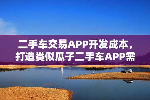 二手车交易APP开发成本,打造类似瓜子二手车APP需多少资金? 二手车交易APP开发成本,打造类似瓜子二手车APP需多少资金?