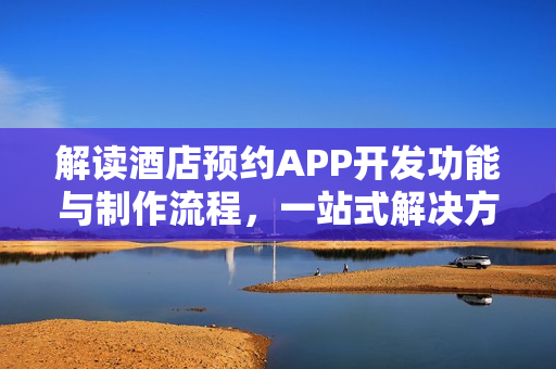 解读酒店预约APP开发功能与制作流程，一站式解决方案探索