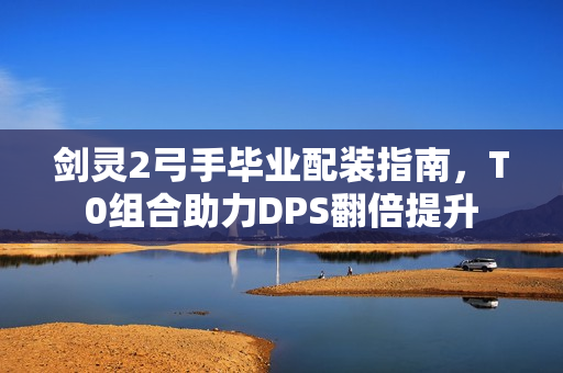 剑灵2弓手毕业配装指南，T0组合助力DPS翻倍提升