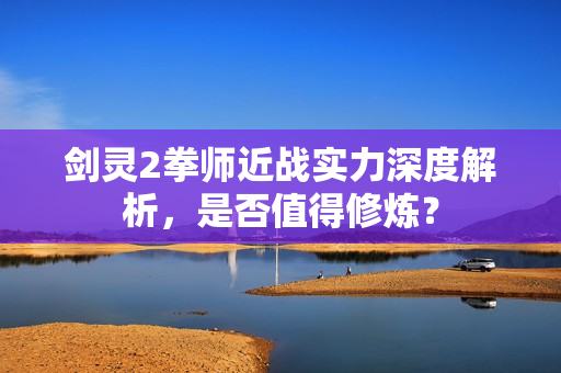 剑灵2拳师近战实力深度解析，是否值得修炼？