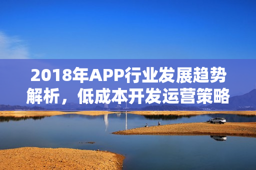 2018年APP行业发展趋势解析，低成本开发运营策略