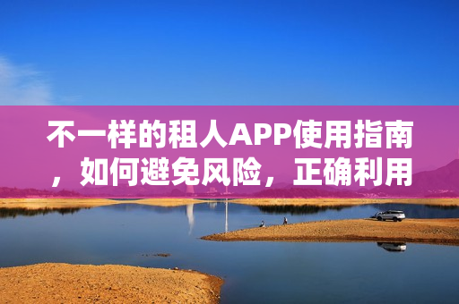 不一样的租人APP使用指南，如何避免风险，正确利用租人APP？