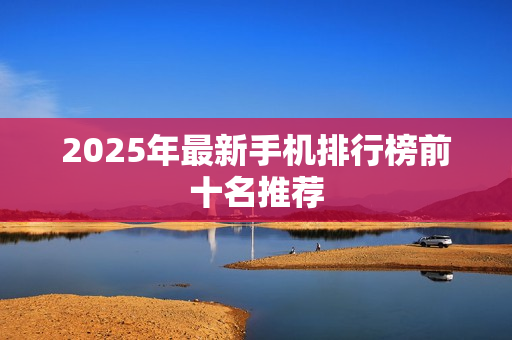 2025年最新手机排行榜前十名推荐 2025年最新手机排行榜前十名推荐