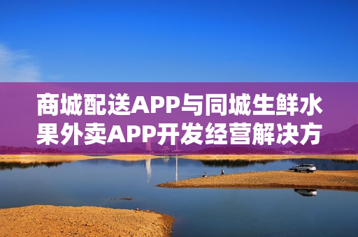 商城配送APP与同城生鲜水果外卖APP开发经营解决方案探讨