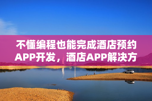 不懂编程也能完成酒店预约APP开发,酒店APP解决方案深度解析 不懂编程也能完成酒店预约APP开发,酒店APP解决方案深度解析