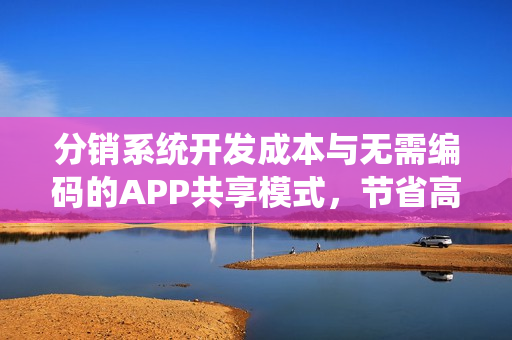 分销系统开发成本与无需编码的APP共享模式,节省高达90%的成本 分销系统开发成本与无需编码的APP共享模式,节省高达90%的成本