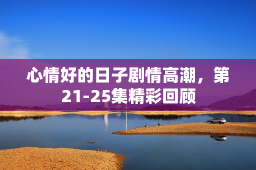 心情好的日子剧情高潮,第21-25集精彩回顾 心情好的日子剧情高潮,第21-25集精彩回顾