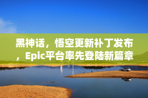 黑神话,悟空更新补丁发布,Epic平台率先登陆新篇章! 黑神话,悟空更新补丁发布,Epic平台率先登陆新篇章!