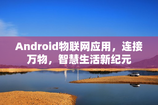 Android物联网应用,连接万物,智慧生活新纪元 Android物联网应用,连接万物,智慧生活新纪元